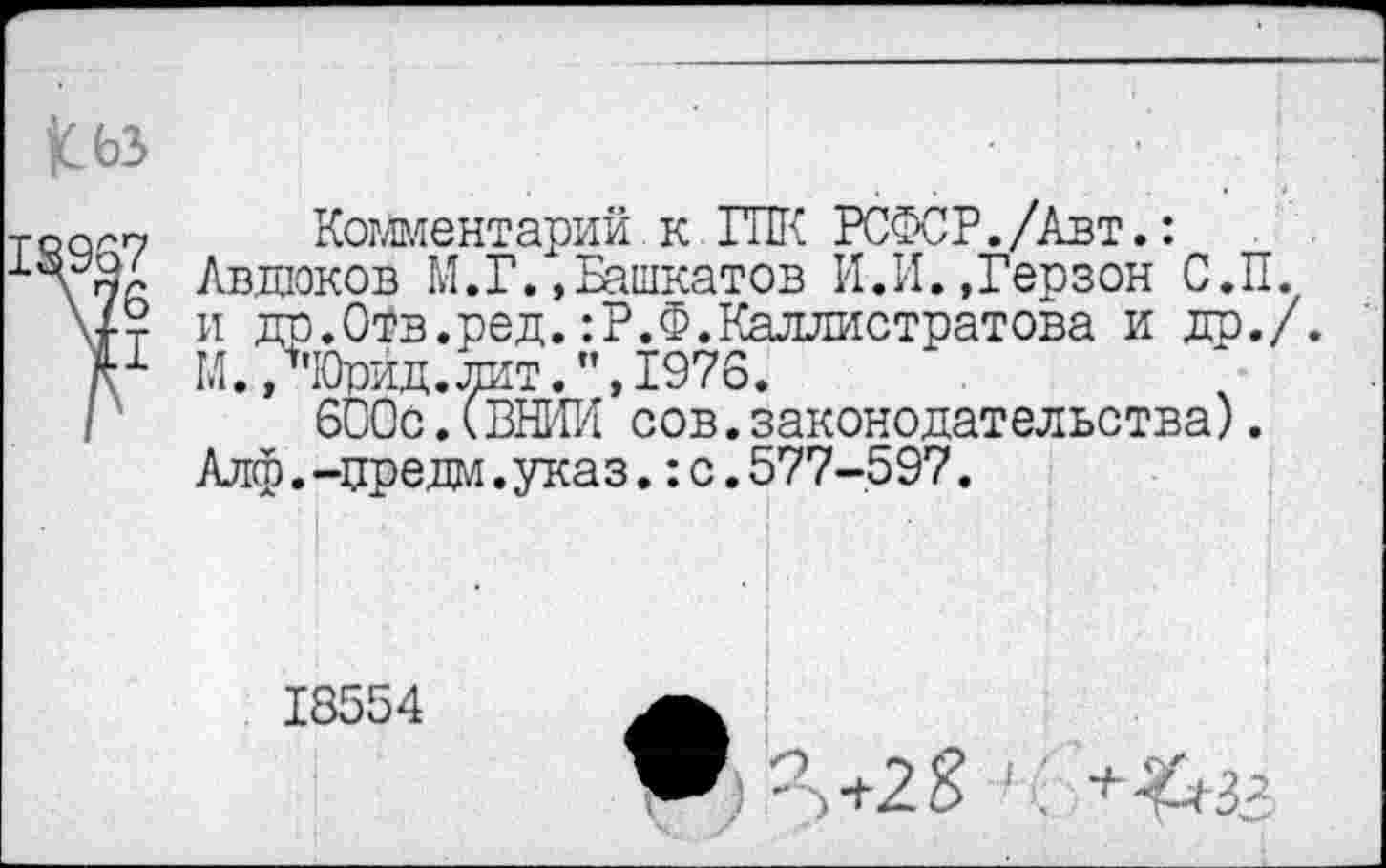 ﻿18967
\7б
Комментарий к ГПК РСФСР./Авт.: Авдюков М.Г.»Башкатов И.И.»Герзон С.П. и др.Отв.ред.:Р.Ф.Каллистратова и др./. М./ЧОрид. лит. ”,1976.
600с.(ВНИИ сов.законодательства). Алф.-цредм. указс.577-597.
18554